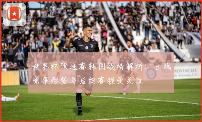 世界杯预选赛韩国战绩解析：出线竞争形势与后续赛程受关注