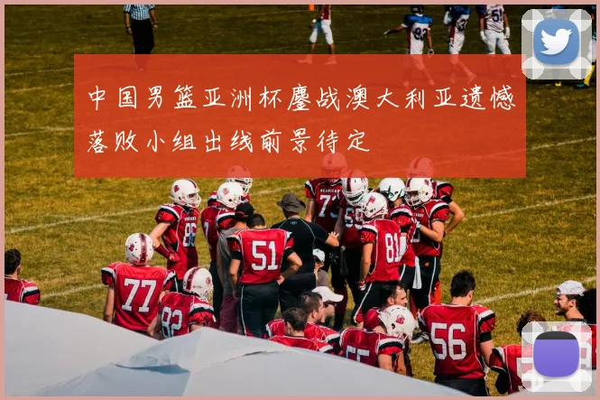 中国男篮亚洲杯鏖战澳大利亚遗憾落败小组出线前景待定