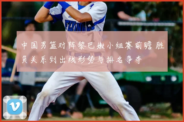 中国男篮对阵黎巴嫩小组赛前瞻 胜负关系到出线形势与排名争夺