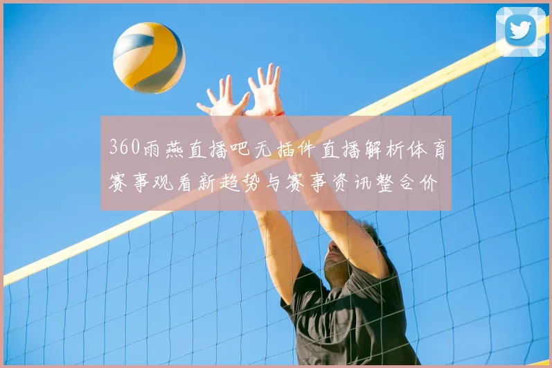 360雨燕直播吧无插件直播解析体育赛事观看新趋势与赛事资讯整合价值