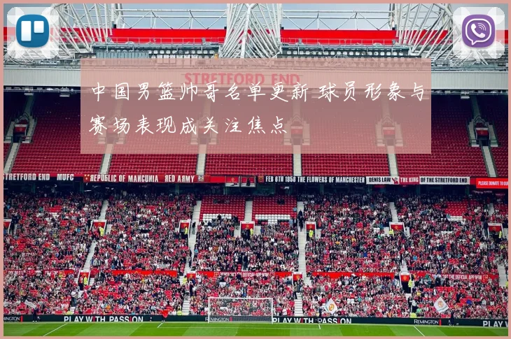 中国男篮帅哥名单更新 球员形象与赛场表现成关注焦点