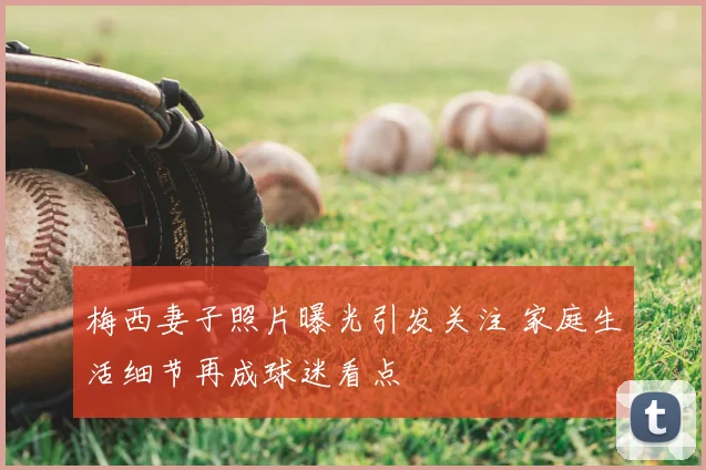 梅西妻子照片曝光引发关注 家庭生活细节再成球迷看点