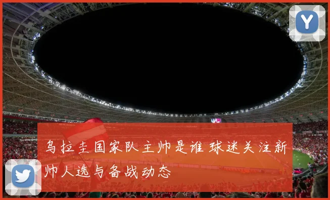 乌拉圭国家队主帅是谁 球迷关注新帅人选与备战动态
