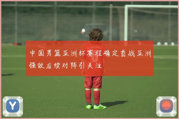 中国男篮亚洲杯赛程确定首战亚洲强敌后续对阵引关注