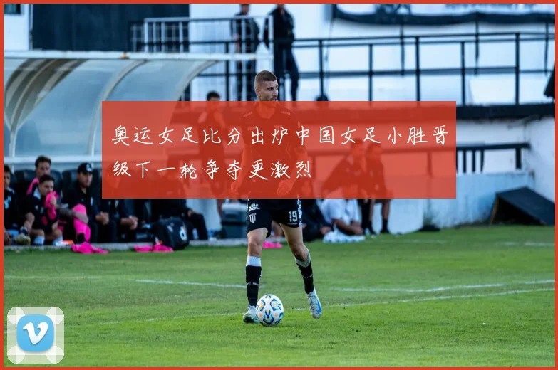 奥运女足比分出炉中国女足小胜晋级下一轮争夺更激烈