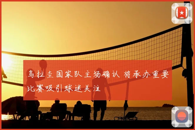 乌拉圭国家队主场确认 将承办重要比赛吸引球迷关注