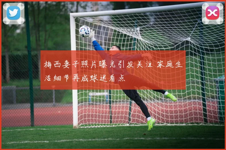 梅西妻子照片曝光引发关注 家庭生活细节再成球迷看点