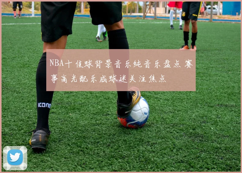 NBA十佳球背景音乐纯音乐盘点 赛事高光配乐成球迷关注焦点