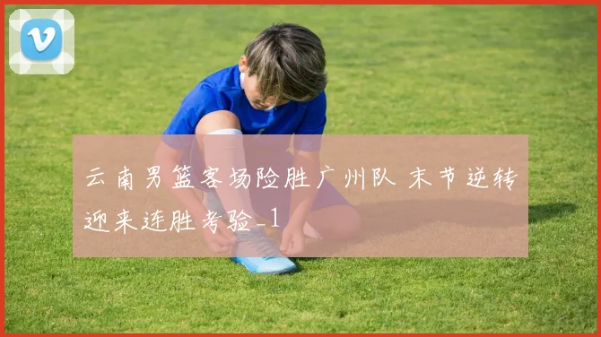云南男篮客场险胜广州队 末节逆转迎来连胜考验_1