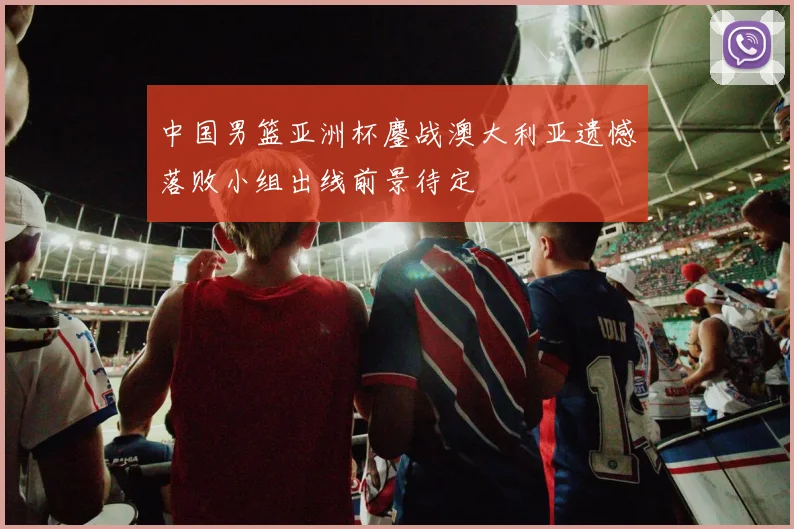 中国男篮亚洲杯鏖战澳大利亚遗憾落败小组出线前景待定