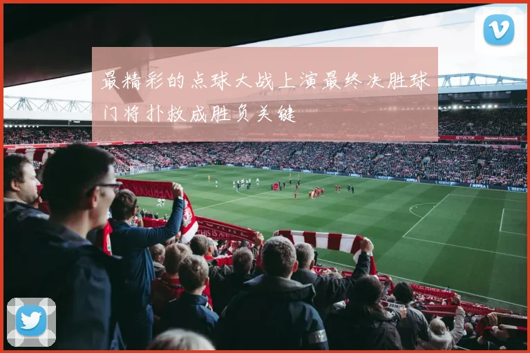 最精彩的点球大战上演最终决胜球门将扑救成胜负关键