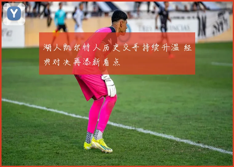 湖人凯尔特人历史交手持续升温 经典对决再添新看点