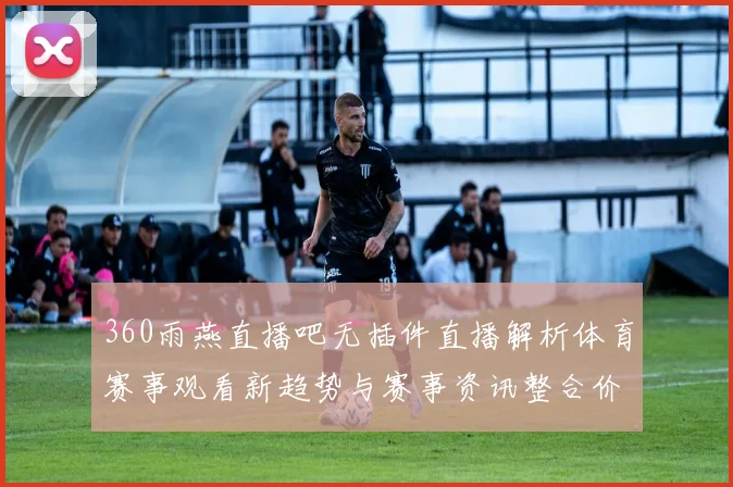 360雨燕直播吧无插件直播解析体育赛事观看新趋势与赛事资讯整合价值