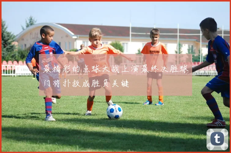 最精彩的点球大战上演最终决胜球门将扑救成胜负关键
