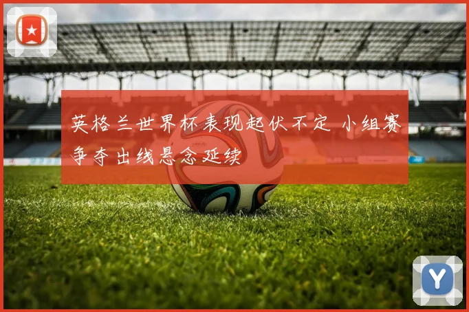 英格兰世界杯表现起伏不定 小组赛争夺出线悬念延续