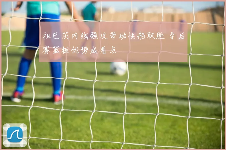 祖巴茨内线强攻带动快船取胜 季后赛篮板优势成看点