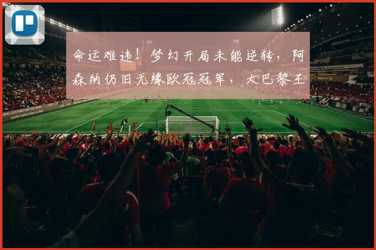 命运难违！梦幻开局未能逆转，阿森纳仍旧无缘欧冠冠军，大巴黎王朝崛起_欧冠决赛_阿贾克斯